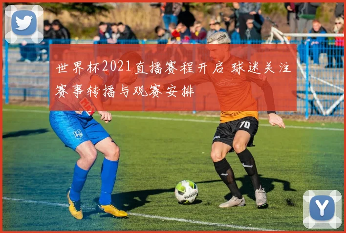 世界杯2021直播赛程开启 球迷关注赛事转播与观赛安排