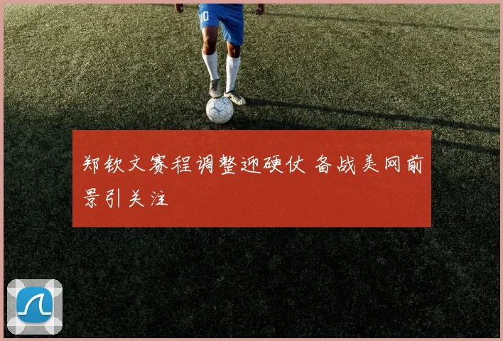 郑钦文赛程调整迎硬仗 备战美网前景引关注