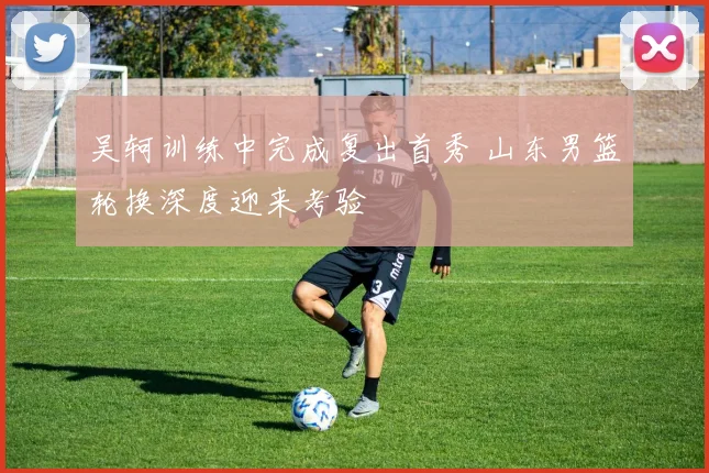 吴轲训练中完成复出首秀 山东男篮轮换深度迎来考验