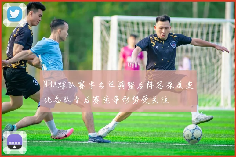 NBA球队赛季名单调整后阵容深度变化各队季后赛竞争形势受关注