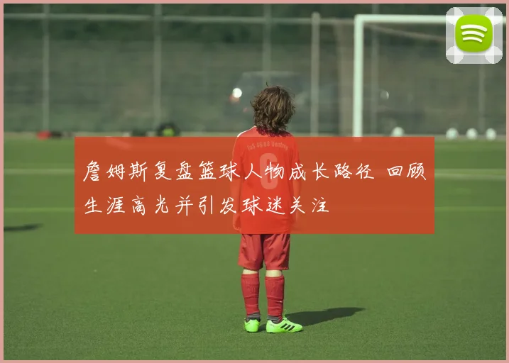 詹姆斯复盘篮球人物成长路径 回顾生涯高光并引发球迷关注