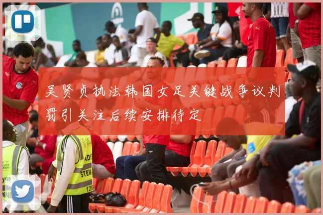吴贤贞执法韩国女足关键战争议判罚引关注后续安排待定