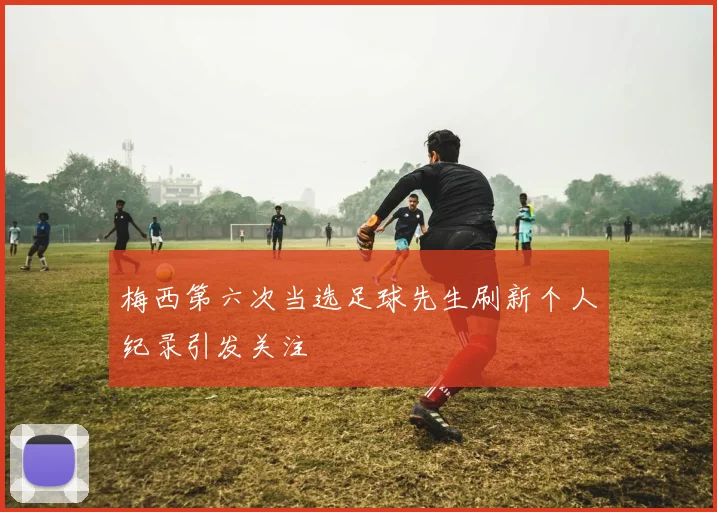 梅西第六次当选足球先生刷新个人纪录引发关注