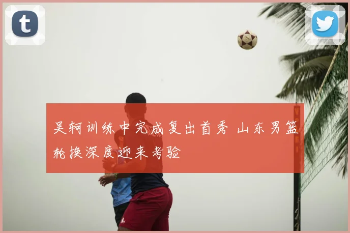 吴轲训练中完成复出首秀 山东男篮轮换深度迎来考验