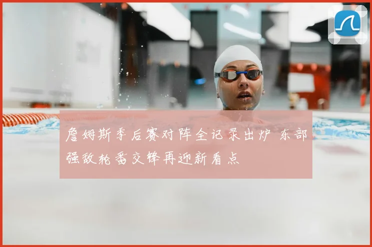 詹姆斯季后赛对阵全记录出炉 东部强敌轮番交锋再迎新看点