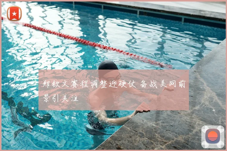 郑钦文赛程调整迎硬仗 备战美网前景引关注