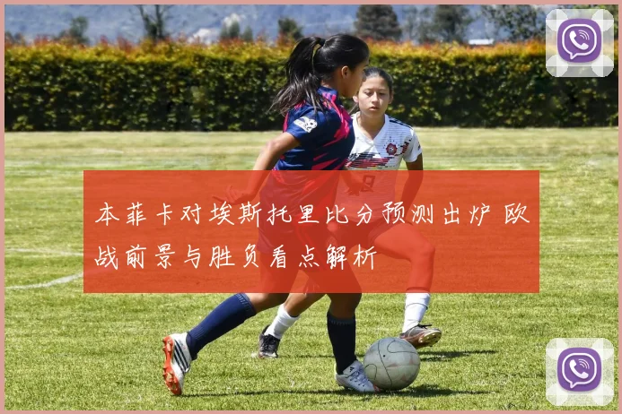 本菲卡对埃斯托里比分预测出炉 欧战前景与胜负看点解析