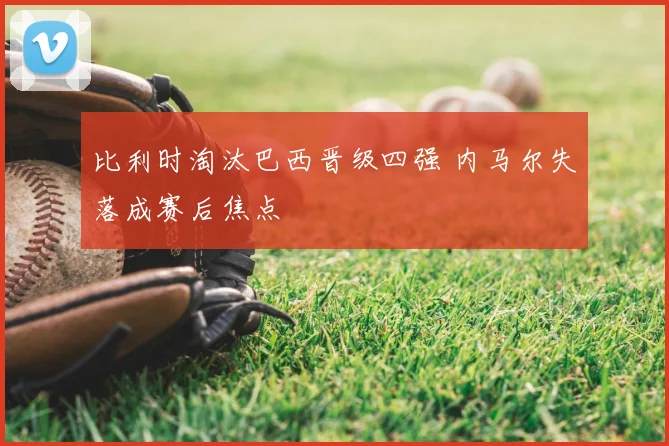 比利时淘汰巴西晋级四强 内马尔失落成赛后焦点